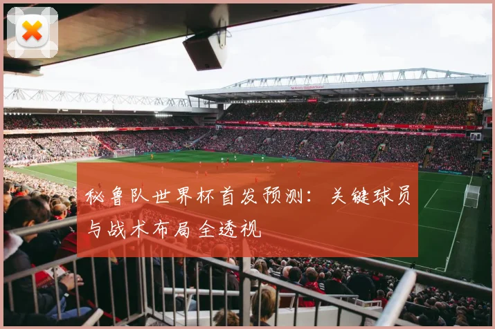 秘鲁队世界杯首发预测：关键球员与战术布局全透视