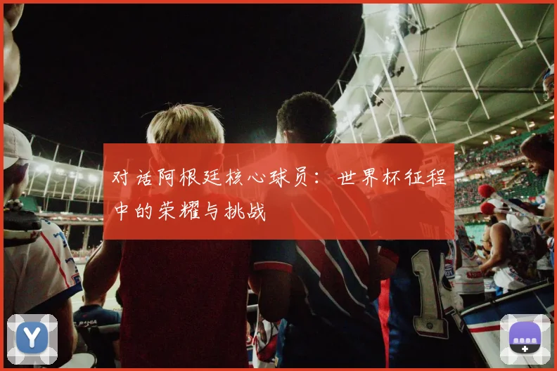 对话阿根廷核心球员：世界杯征程中的荣耀与挑战