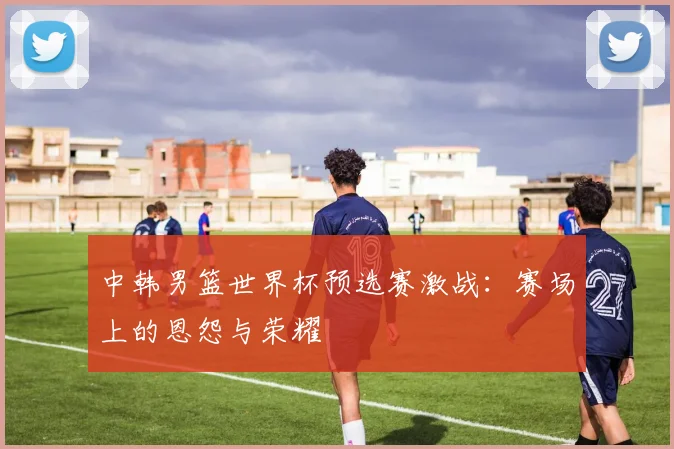 中韩男篮世界杯预选赛激战：赛场上的恩怨与荣耀