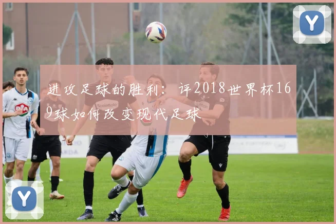 进攻足球的胜利：评2018世界杯169球如何改变现代足球