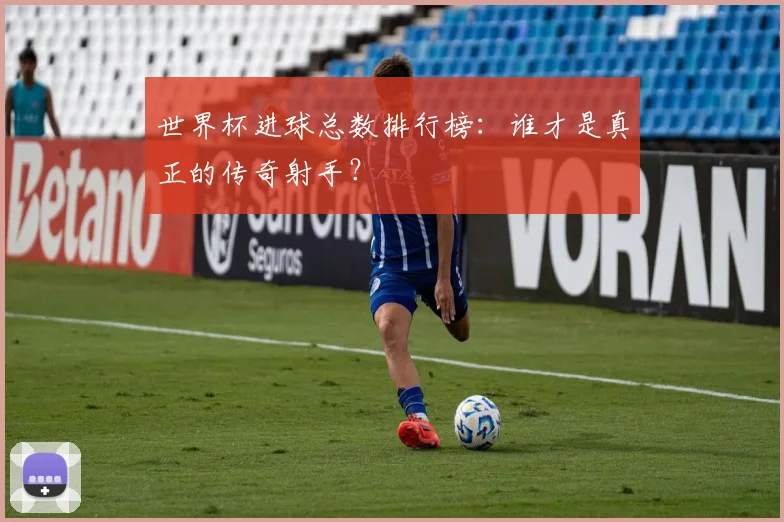 世界杯进球总数排行榜:谁才是真正的传奇射手?