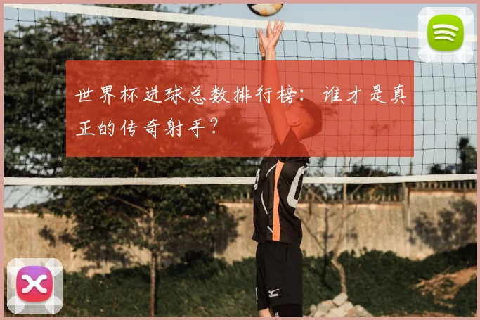 世界杯进球总数排行榜:谁才是真正的传奇射手?