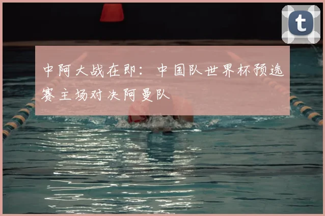中阿大战在即：中国队世界杯预选赛主场对决阿曼队