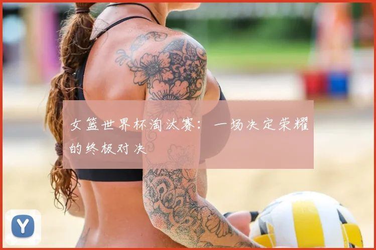 女篮世界杯淘汰赛：一场决定荣耀的终极对决