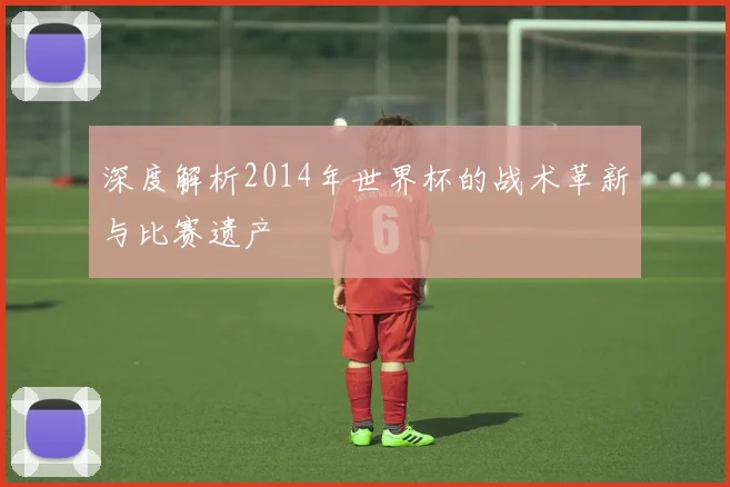 深度解析2014年世界杯的战术革新与比赛遗产