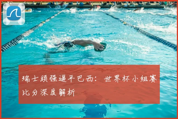 瑞士顽强逼平巴西：世界杯小组赛比分深度解析