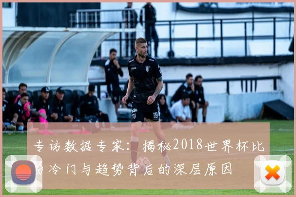 专访数据专家：揭秘2018世界杯比分冷门与趋势背后的深层原因