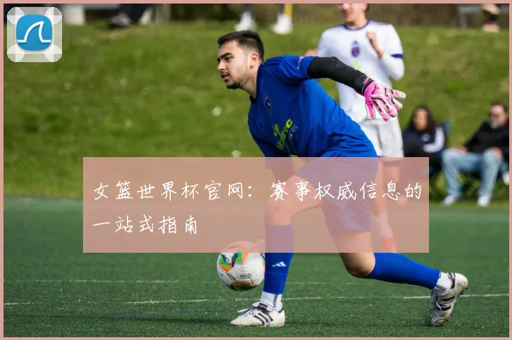 女篮世界杯官网：赛事权威信息的一站式指南
