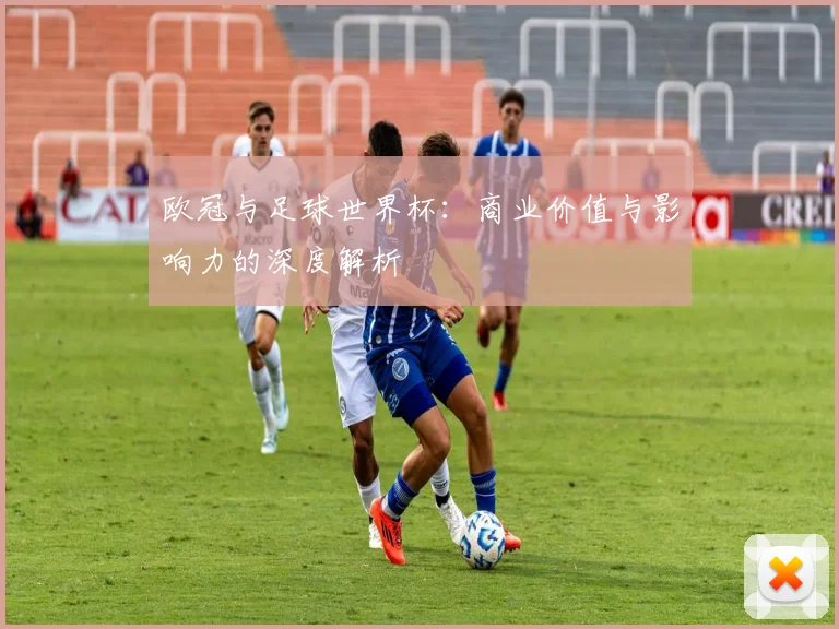 欧冠与足球世界杯：商业价值与影响力的深度解析