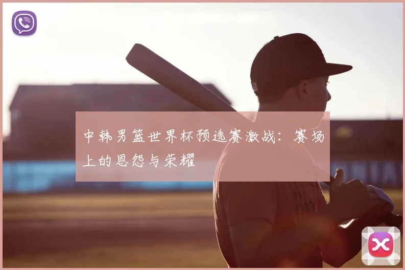 中韩男篮世界杯预选赛激战：赛场上的恩怨与荣耀